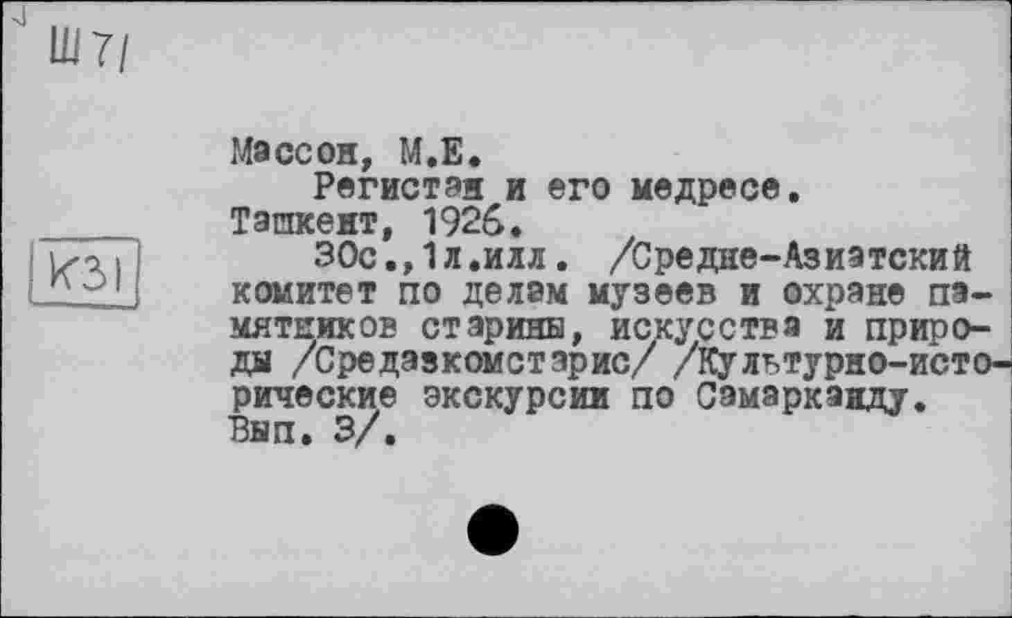 ﻿Ш7/
КЗ I —-J
Массой, М.Е.
Регистан и его медресе.
Ташкент, 1926.
30с.,1л.илл. /Средне-Азиатский комитет по делам музеев и охране памятников старины, искусства и природы /Средэзкомстэрис/ /Культурно-исторические экскурсии по Самарканду. Вып. 3/.